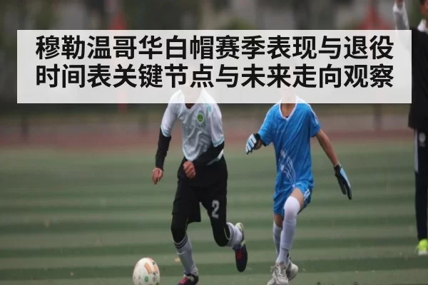 穆勒温哥华白帽赛季表现与退役时间表关键节点与未来走向观察